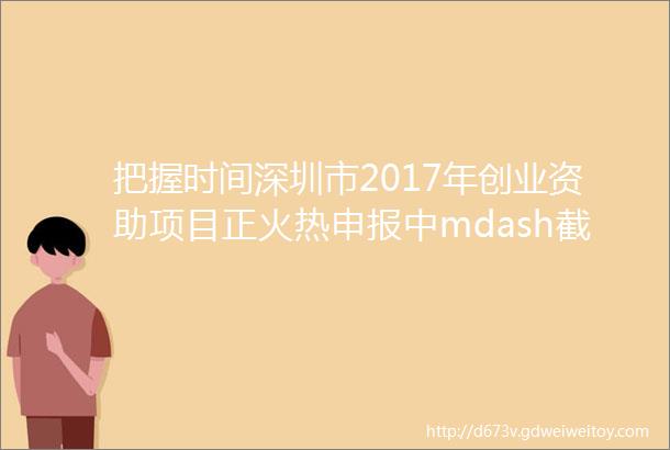 把握时间深圳市2017年创业资助项目正火热申报中mdash截止3月31日最高资助100万附2016年资助名单